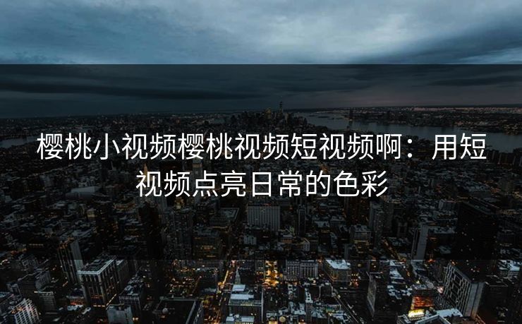 樱桃小视频樱桃视频短视频啊:用短视频点亮日常的色彩 樱桃小视频樱桃视频短视频啊:用短视频点亮日常的色彩