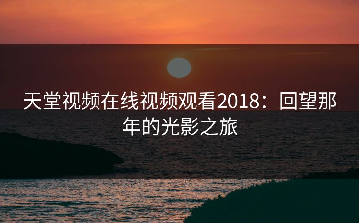 天堂视频在线视频观看2018:回望那年的光影之旅 天堂视频在线视频观看2018:回望那年的光影之旅
