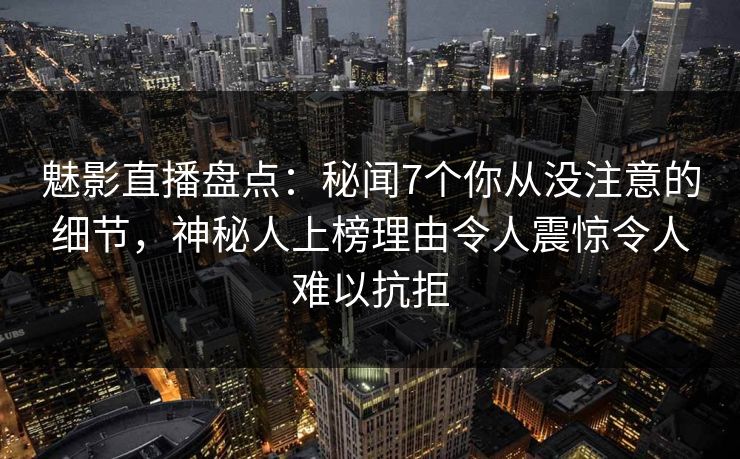魅影直播盘点：秘闻7个你从没注意的细节，神秘人上榜理由令人震惊令人难以抗拒