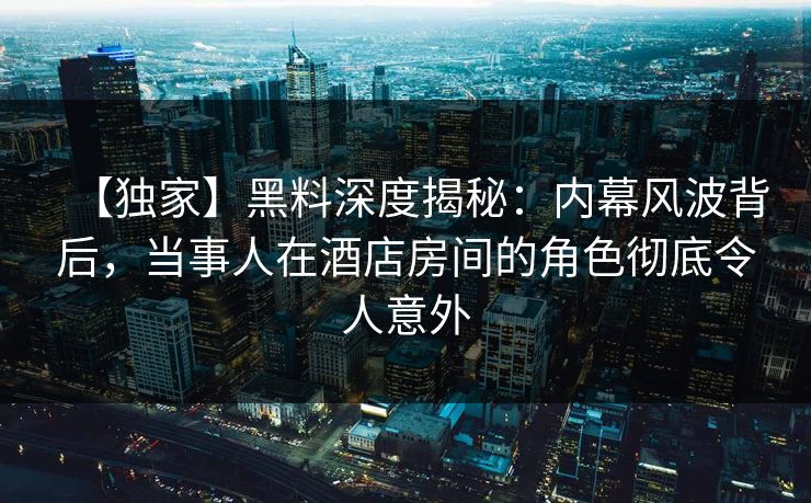 【独家】黑料深度揭秘：内幕风波背后，当事人在酒店房间的角色彻底令人意外
