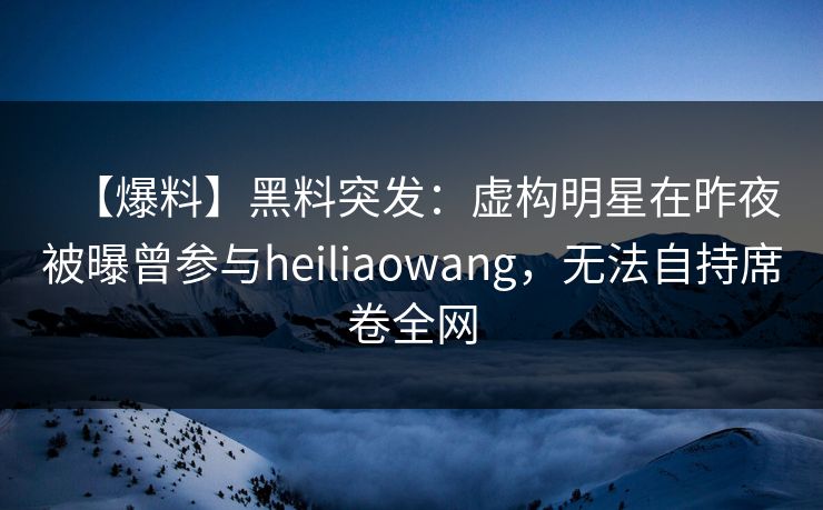 【爆料】黑料突发：虚构明星在昨夜被曝曾参与heiliaowang，无法自持席卷全网