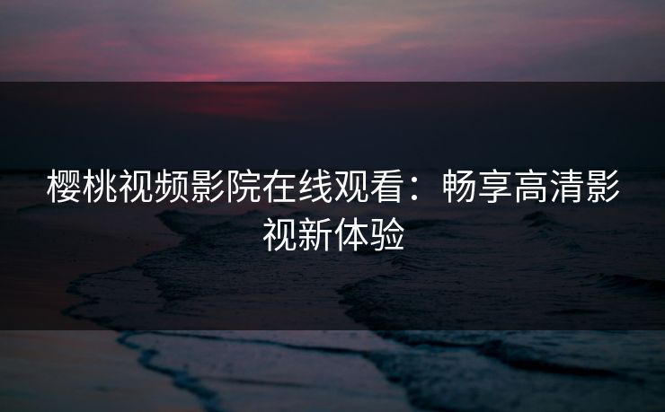 樱桃视频影院在线观看：畅享高清影视新体验