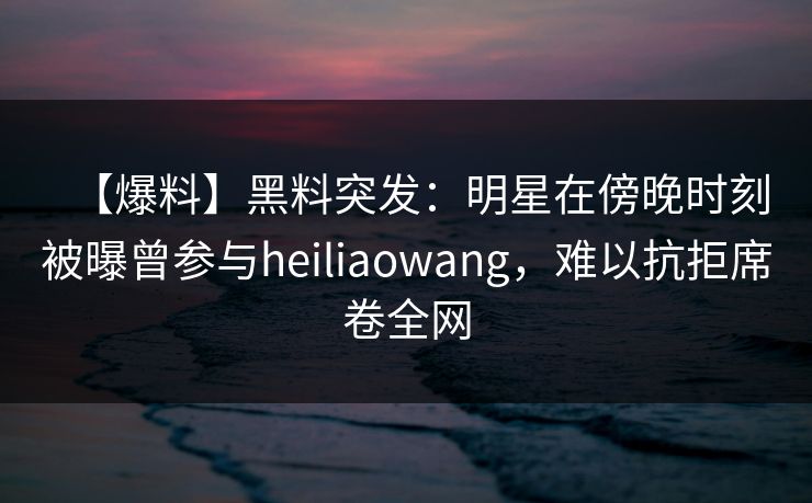 【爆料】黑料突发：明星在傍晚时刻被曝曾参与heiliaowang，难以抗拒席卷全网