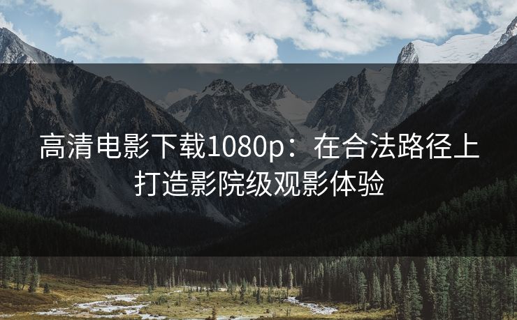 高清电影下载1080p:在合法路径上打造影院级观影体验