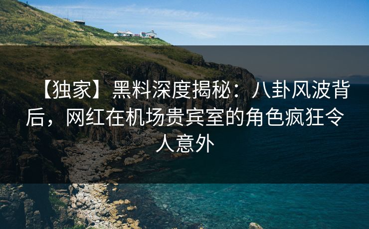 【独家】黑料深度揭秘：八卦风波背后，网红在机场贵宾室的角色疯狂令人意外