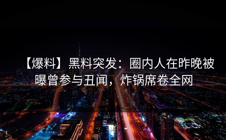 【爆料】黑料突发:圈内人在昨晚被曝曾参与丑闻,炸锅席卷全网