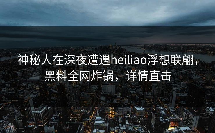 神秘人在深夜遭遇heiliao浮想联翩,黑料全网炸锅,详情直击