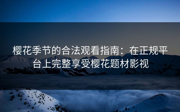 樱花季节的合法观看指南:在正规平台上完整享受樱花题材影视
