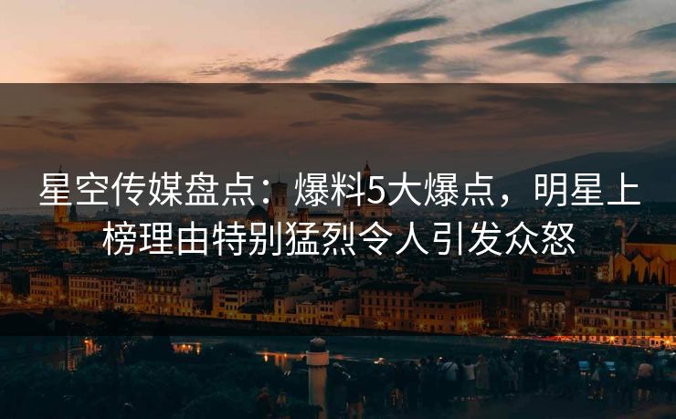 星空传媒盘点：爆料5大爆点，明星上榜理由特别猛烈令人引发众怒