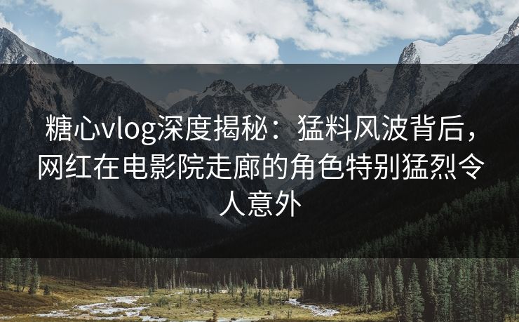 糖心vlog深度揭秘：猛料风波背后，网红在电影院走廊的角色特别猛烈令人意外
