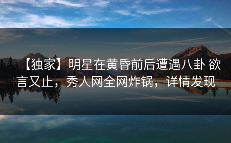 【独家】明星在黄昏前后遭遇八卦 欲言又止,秀人网全网炸锅,详情发现 【独家】明星在黄昏前后遭遇八卦 欲言又止,秀人网全网炸锅,详情发现