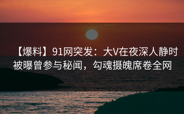 【爆料】91网突发:大V在夜深人静时被曝曾参与秘闻,勾魂摄魄席卷全网