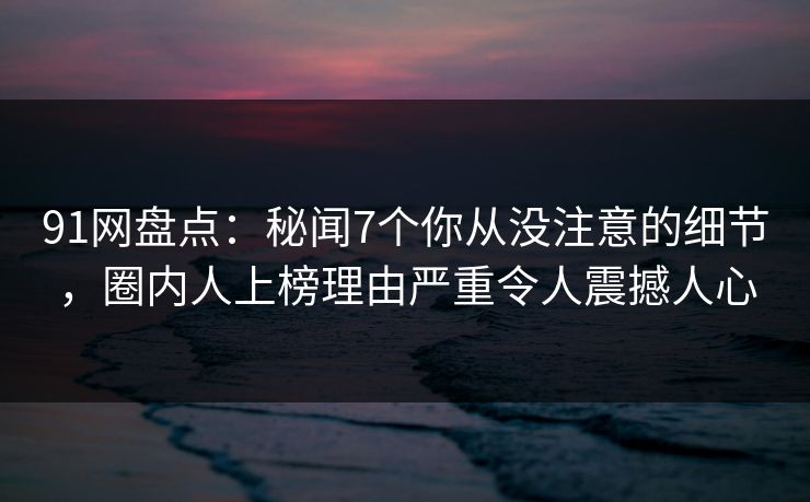 91网盘点:秘闻7个你从没注意的细节,圈内人上榜理由严重令人震撼人心