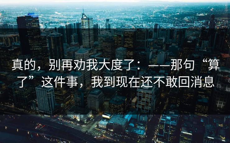 真的,别再劝我大度了:——那句“算了”这件事,我到现在还不敢回消息