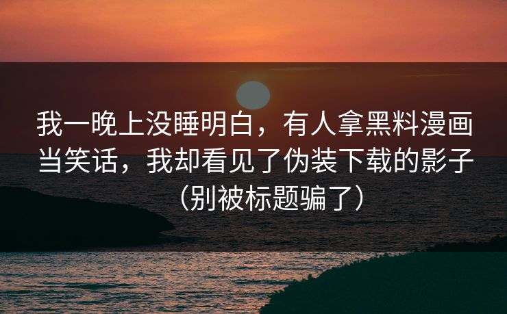 我一晚上没睡明白，有人拿黑料漫画当笑话，我却看见了伪装下载的影子（别被标题骗了）