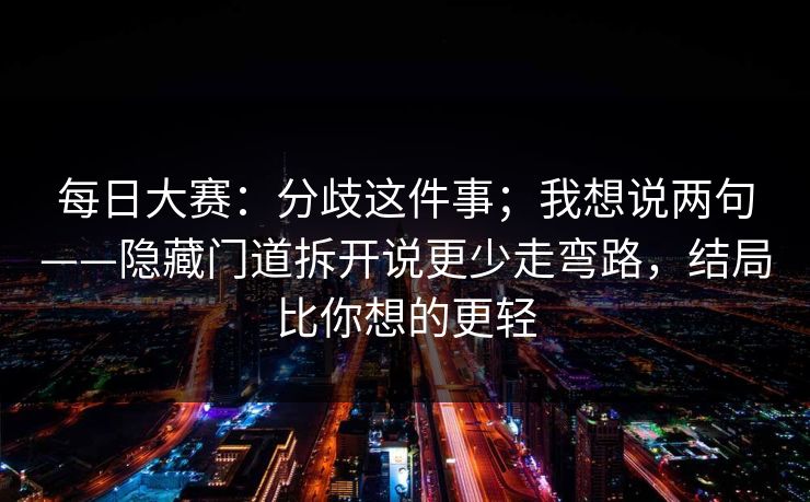 每日大赛：分歧这件事；我想说两句——隐藏门道拆开说更少走弯路，结局比你想的更轻