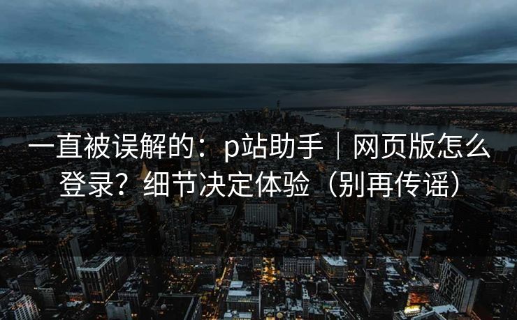 一直被误解的：p站助手｜网页版怎么登录？细节决定体验（别再传谣）