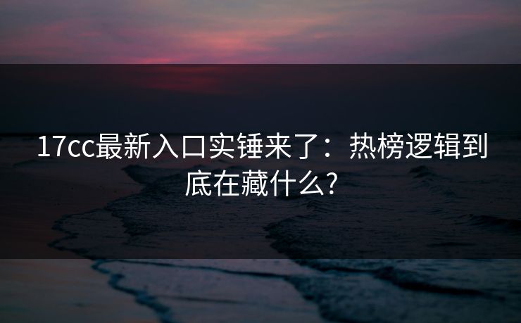 17cc最新入口实锤来了:热榜逻辑到底在藏什么?