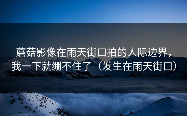 蘑菇影像在雨天街口拍的人际边界,我一下就绷不住了(发生在雨天街口)