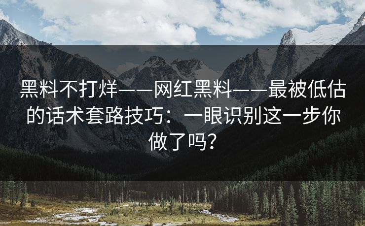 黑料不打烊——网红黑料——最被低估的话术套路技巧:一眼识别这一步你做了吗?