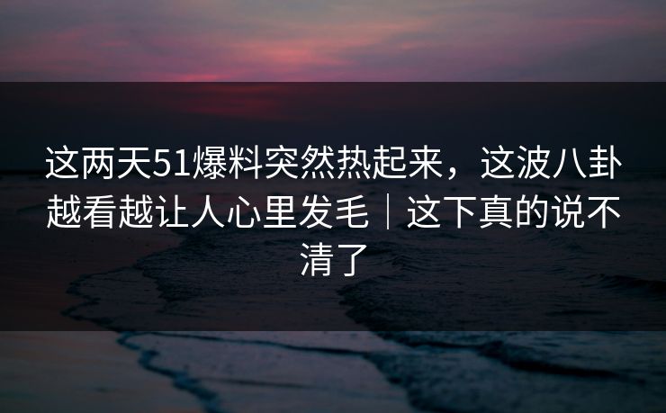 这两天51爆料突然热起来，这波八卦越看越让人心里发毛｜这下真的说不清了