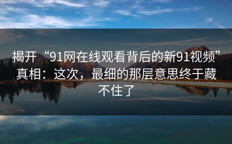 揭开“91网在线观看背后的新91视频”真相：这次，最细的那层意思终于藏不住了