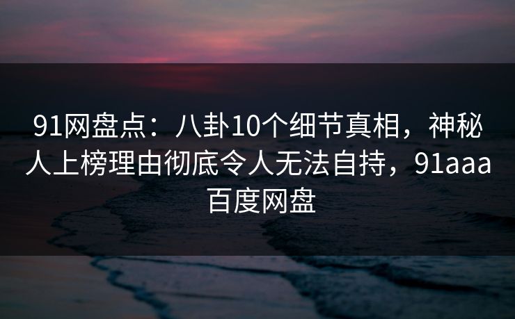 91网盘点：八卦10个细节真相，神秘人上榜理由彻底令人无法自持，91aaa 百度网盘