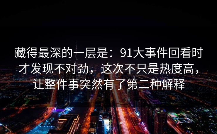藏得最深的一层是：91大事件回看时才发现不对劲，这次不只是热度高，让整件事突然有了第二种解释